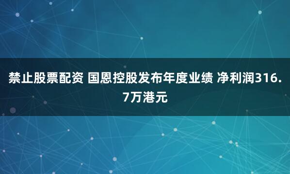 禁止股票配资 国恩控股发布年度业绩 净利润316.7万港元