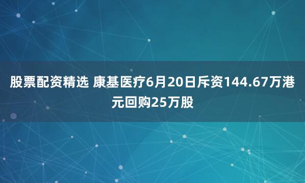 股票配资精选 康基医疗6月20日斥资144.67万港元回购25万股