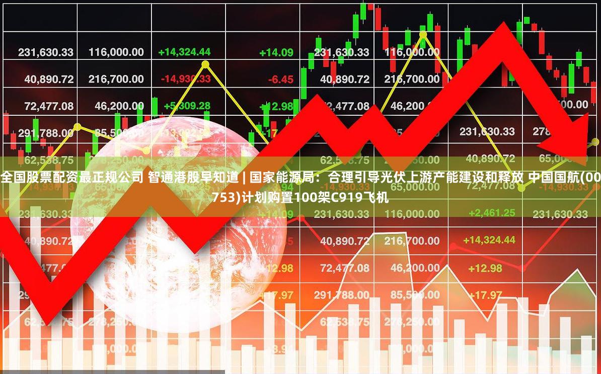 全国股票配资最正规公司 智通港股早知道 | 国家能源局：合理引导光伏上游产能建设和释放 中国国航(00753)计划购置100架C919飞机