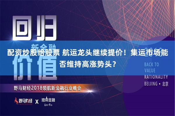 配资炒股给股票 航运龙头继续提价！集运市场能否维持高涨势头？