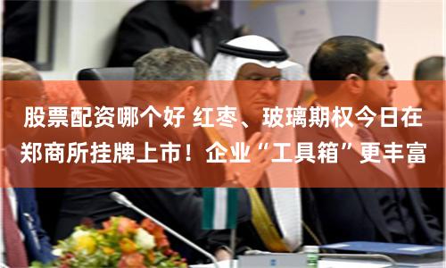 股票配资哪个好 红枣、玻璃期权今日在郑商所挂牌上市！企业“工具箱”更丰富