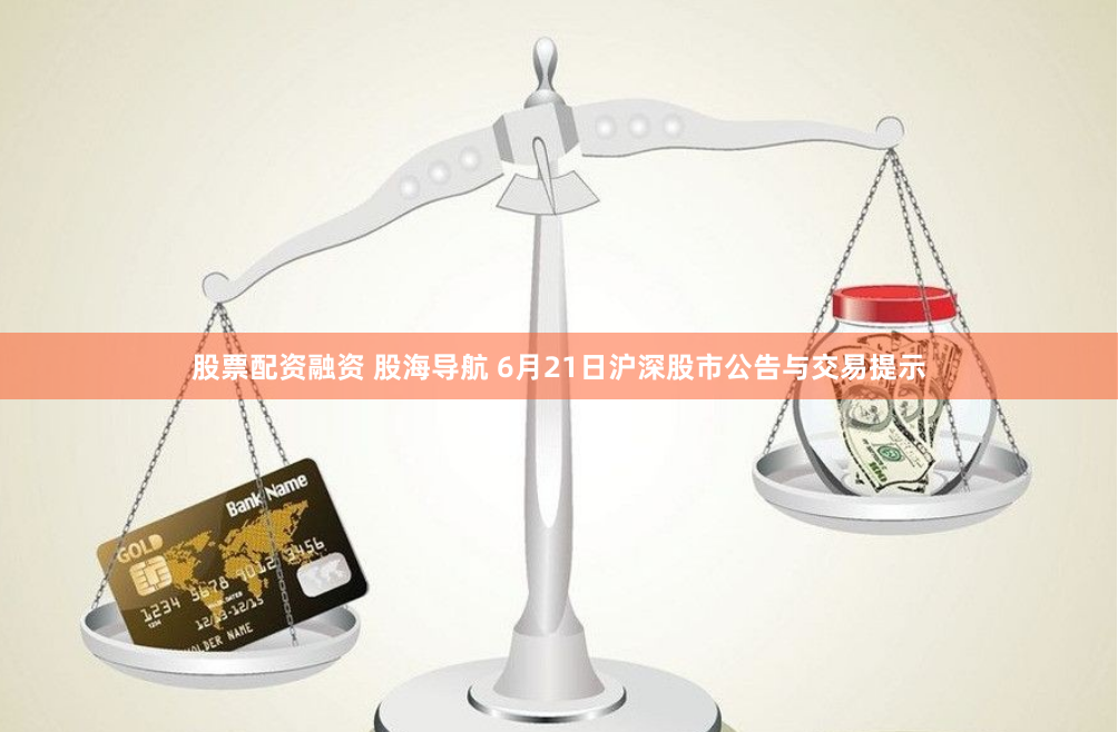股票配资融资 股海导航 6月21日沪深股市公告与交易提示