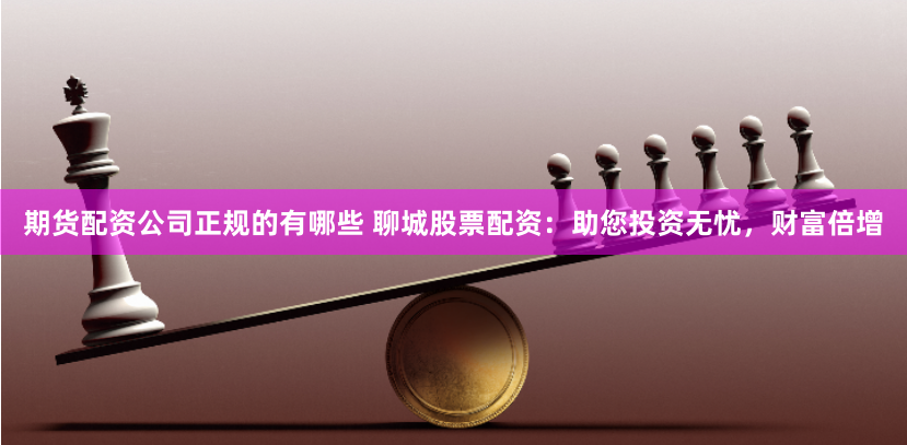 期货配资公司正规的有哪些 聊城股票配资：助您投资无忧，财富倍增