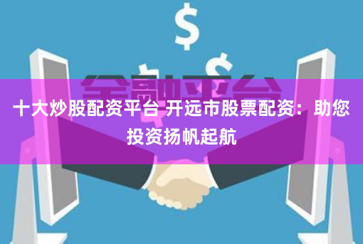 十大炒股配资平台 开远市股票配资：助您投资扬帆起航