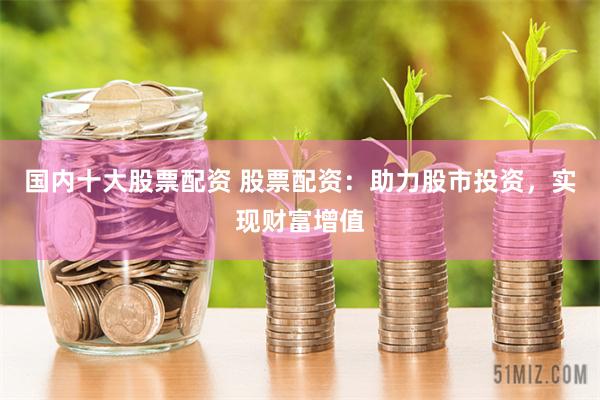 国内十大股票配资 股票配资：助力股市投资，实现财富增值