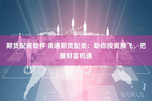 期货配资软件 南通期货配资：助你投资腾飞，把握财富机遇