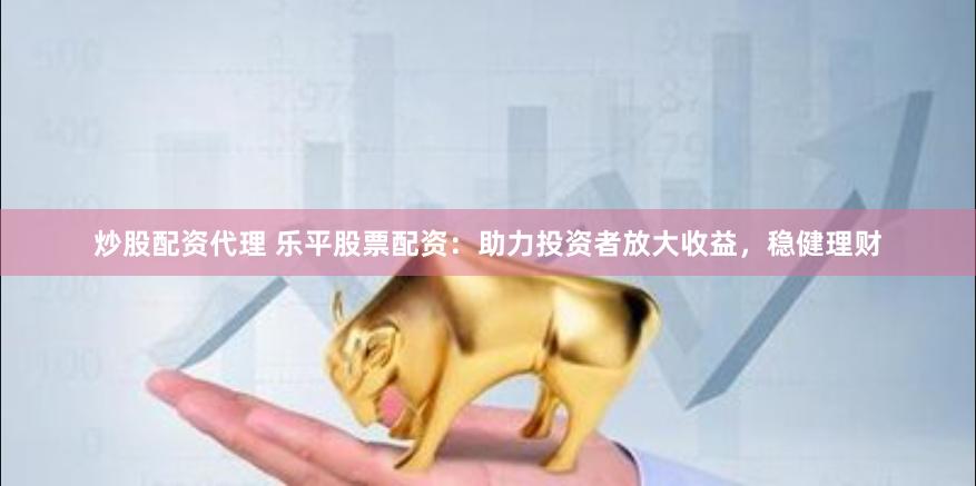 炒股配资代理 乐平股票配资：助力投资者放大收益，稳健理财