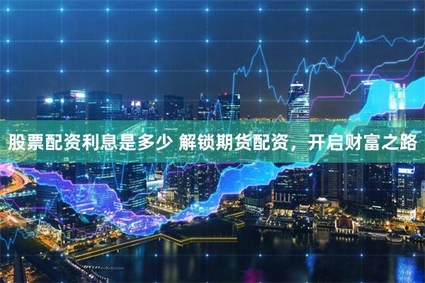 股票配资利息是多少 解锁期货配资，开启财富之路
