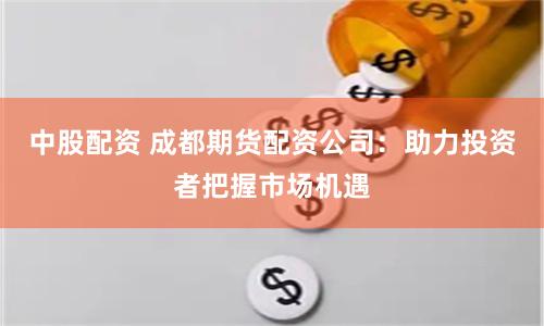 中股配资 成都期货配资公司：助力投资者把握市场机遇