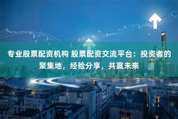 专业股票配资机构 股票配资交流平台：投资者的聚集地，经验分享，共赢未来
