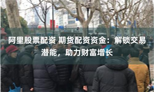 阿里股票配资 期货配资资金：解锁交易潜能，助力财富增长