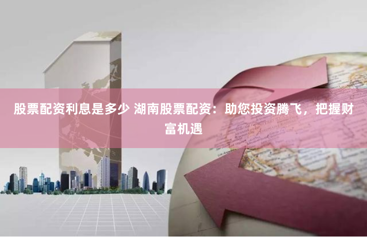 股票配资利息是多少 湖南股票配资：助您投资腾飞，把握财富机遇