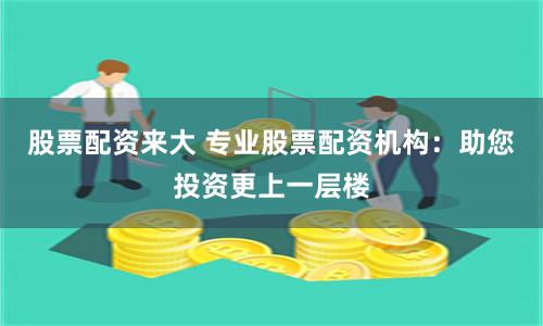 股票配资来大 专业股票配资机构：助您投资更上一层楼
