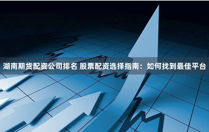 湖南期货配资公司排名 股票配资选择指南：如何找到最佳平台
