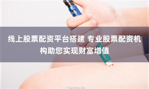 线上股票配资平台搭建 专业股票配资机构助您实现财富增值