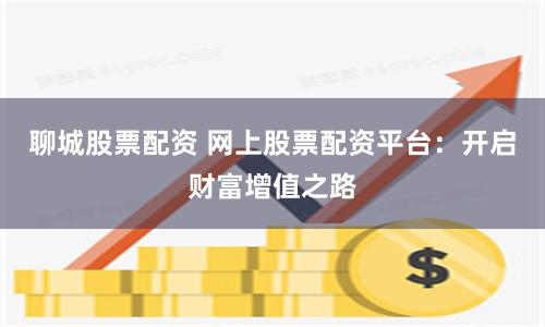 聊城股票配资 网上股票配资平台：开启财富增值之路