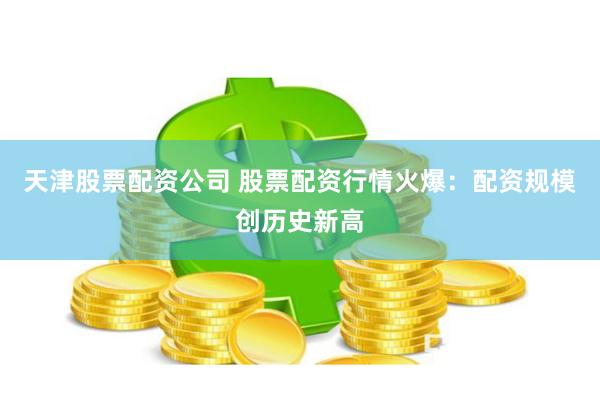 天津股票配资公司 股票配资行情火爆：配资规模创历史新高