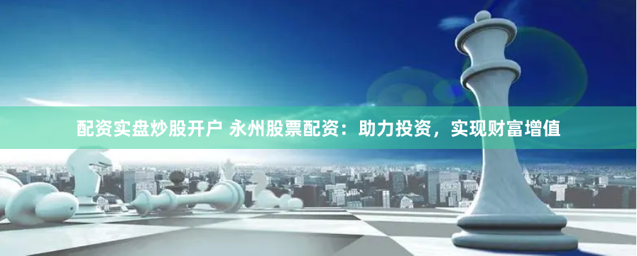 配资实盘炒股开户 永州股票配资：助力投资，实现财富增值
