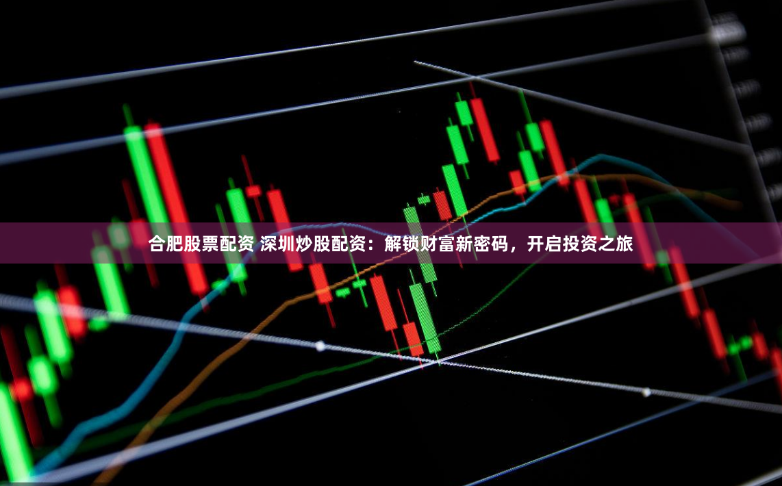 合肥股票配资 深圳炒股配资：解锁财富新密码，开启投资之旅
