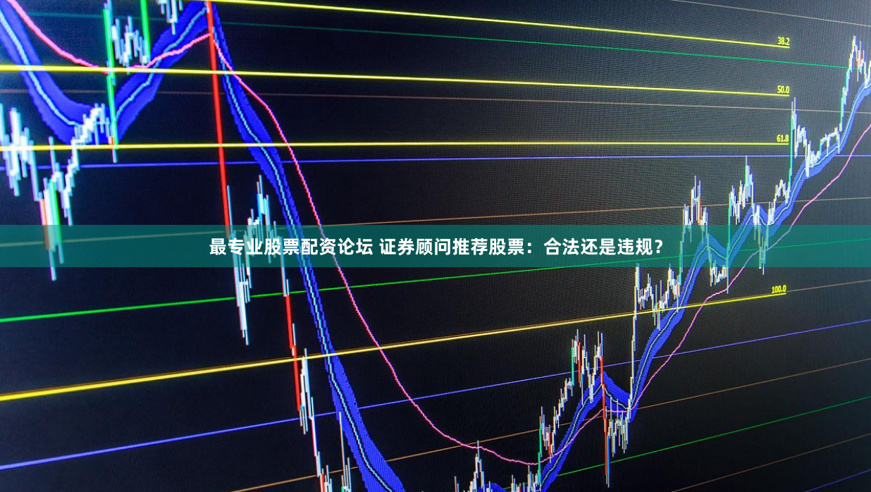 最专业股票配资论坛 证券顾问推荐股票:合法还是违规?