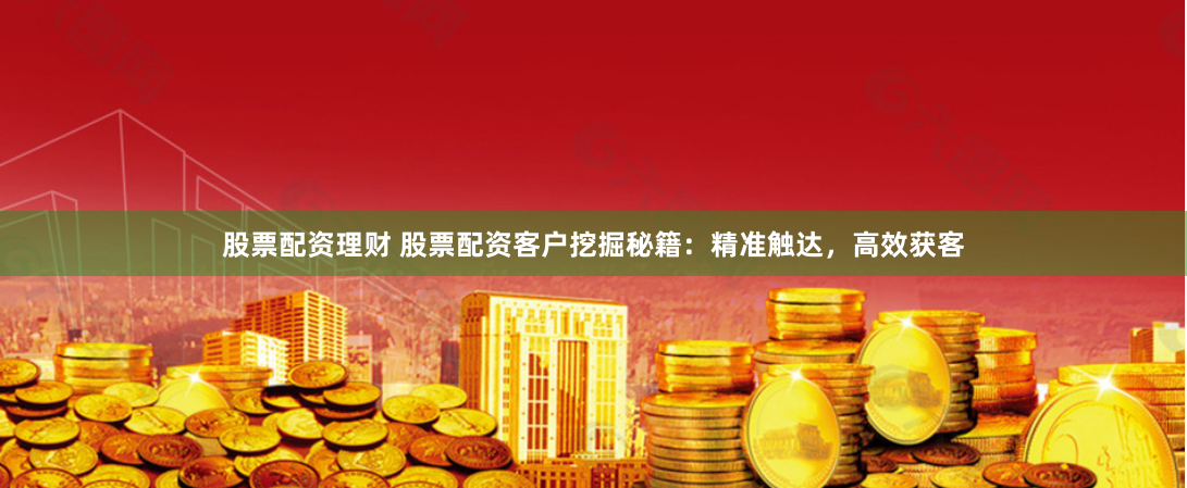 股票配资理财 股票配资客户挖掘秘籍:精准触达,高效获客