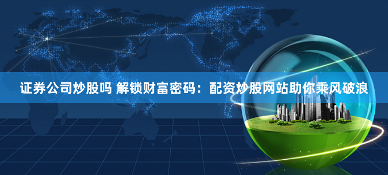 证券公司炒股吗 解锁财富密码：配资炒股网站助你乘风破浪