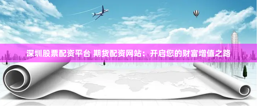 深圳股票配资平台 期货配资网站：开启您的财富增值之路