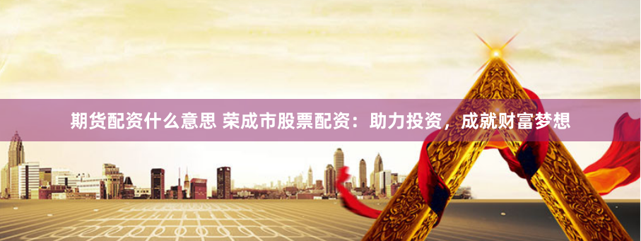 期货配资什么意思 荣成市股票配资：助力投资，成就财富梦想