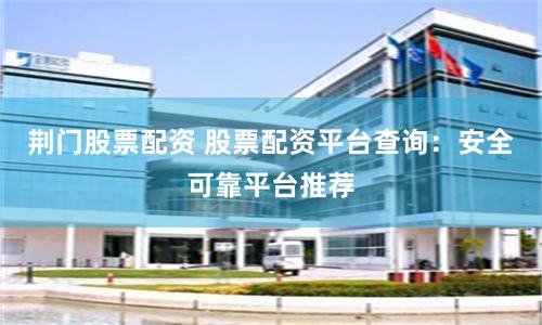 荆门股票配资 股票配资平台查询：安全可靠平台推荐