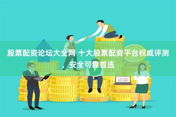 股票配资论坛大全网 十大股票配资平台权威评测,安全可靠首选