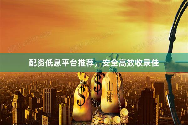 配资低息平台推荐，安全高效收录佳