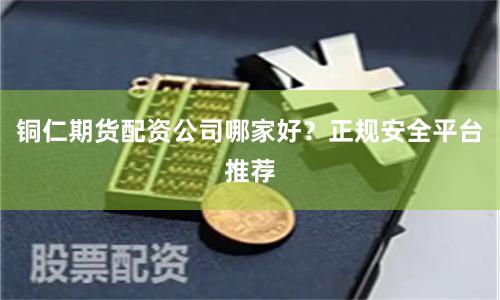 铜仁期货配资公司哪家好？正规安全平台推荐